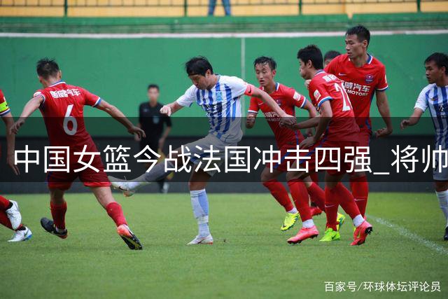 中国女篮今战法国冲击四强 将帅表态以拼博心态迎战劲敌